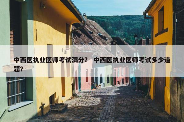 中西医执业医师考试满分？ 中西医执业医师考试多少道题？