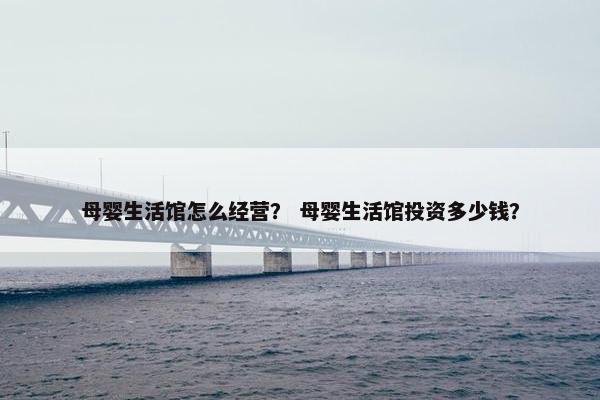 母婴生活馆怎么经营？ 母婴生活馆投资多少钱？
