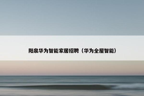 阳泉华为智能家居招聘（华为全屋智能）