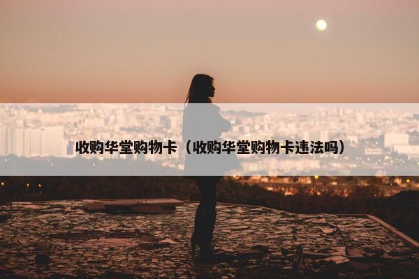 收购华堂购物卡（收购华堂购物卡违法吗）
