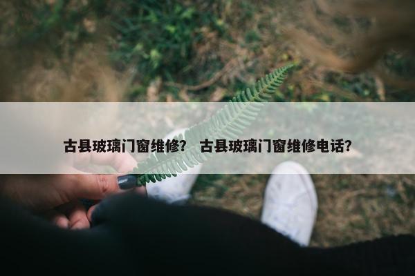 古县玻璃门窗维修？ 古县玻璃门窗维修电话？