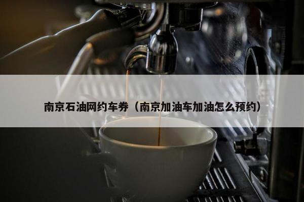 南京石油网约车券（南京加油车加油怎么预约）