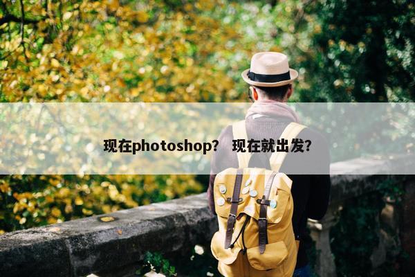 现在photoshop？ 现在就出发？
