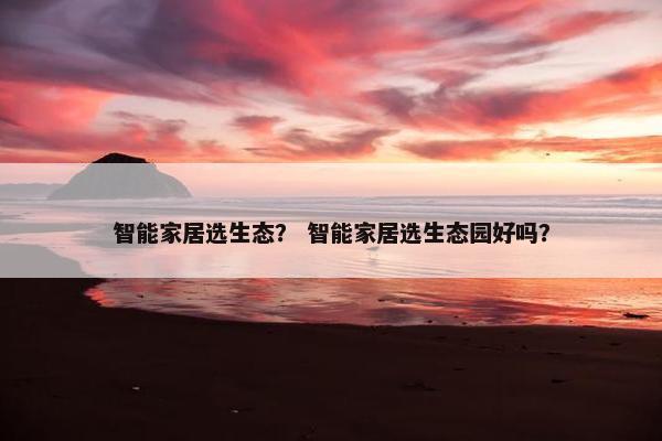 智能家居选生态？ 智能家居选生态园好吗？