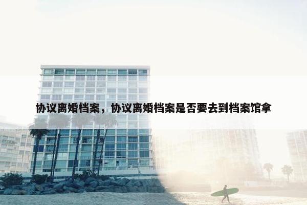协议离婚档案，协议离婚档案是否要去到档案馆拿