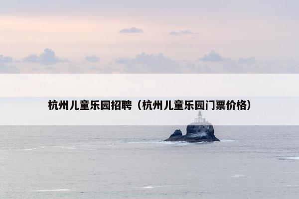 杭州儿童乐园招聘（杭州儿童乐园门票价格）