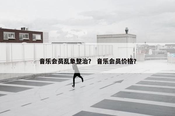 音乐会员乱象整治？ 音乐会员价格？