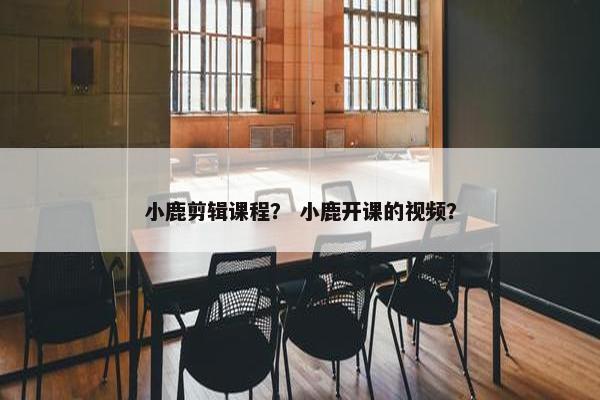小鹿剪辑课程？ 小鹿开课的视频？