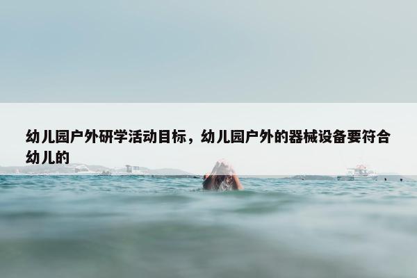幼儿园户外研学活动目标，幼儿园户外的器械设备要符合幼儿的