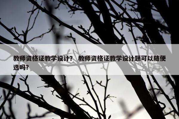 教师资格证教学设计？ 教师资格证教学设计题可以随便选吗？