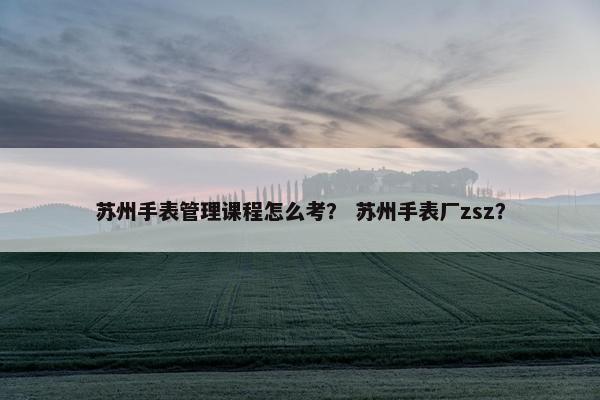 苏州手表管理课程怎么考？ 苏州手表厂zsz？