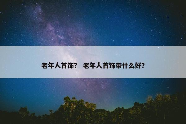 老年人首饰？ 老年人首饰带什么好？