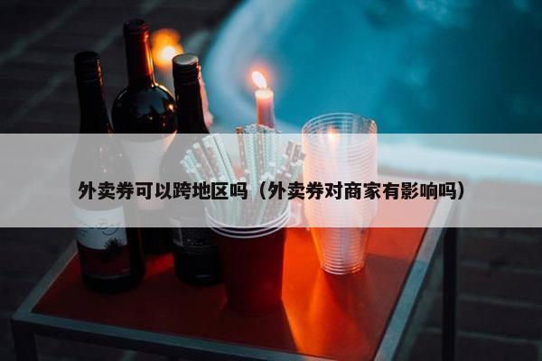 外卖券可以跨地区吗（外卖券对商家有影响吗）