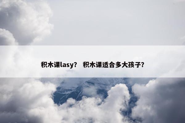 积木课lasy？ 积木课适合多大孩子？
