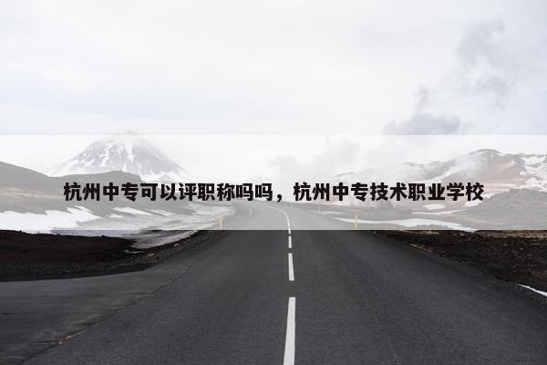 杭州中专可以评职称吗吗，杭州中专技术职业学校