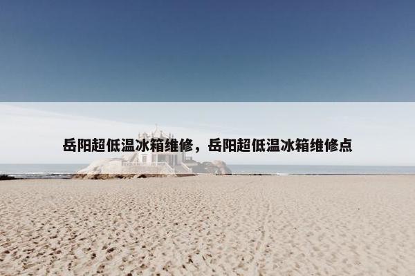 岳阳超低温冰箱维修，岳阳超低温冰箱维修点