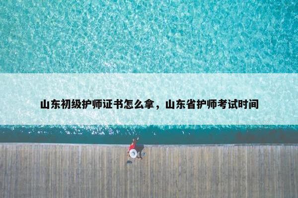 山东初级护师证书怎么拿，山东省护师考试时间