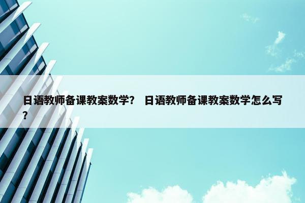 日语教师备课教案数学？ 日语教师备课教案数学怎么写？