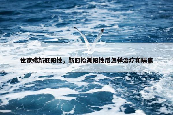 住家姨新冠阳性，新冠检测阳性后怎样治疗和隔离