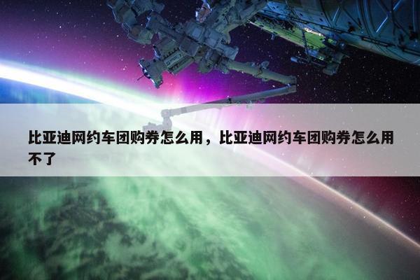 比亚迪网约车团购券怎么用，比亚迪网约车团购券怎么用不了