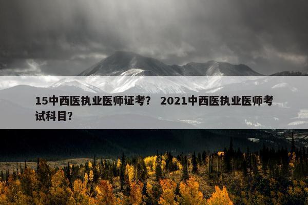 15中西医执业医师证考？ 2021中西医执业医师考试科目？