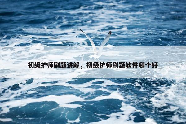 初级护师刷题讲解，初级护师刷题软件哪个好