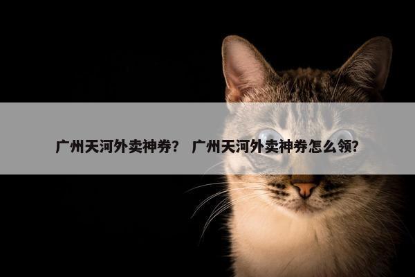 广州天河外卖神券？ 广州天河外卖神券怎么领？
