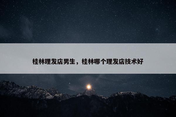 桂林理发店男生，桂林哪个理发店技术好