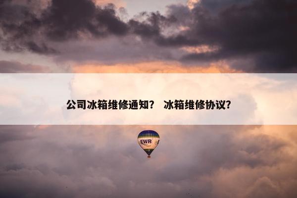 公司冰箱维修通知？ 冰箱维修协议？