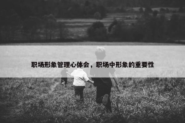职场形象管理心体会，职场中形象的重要性