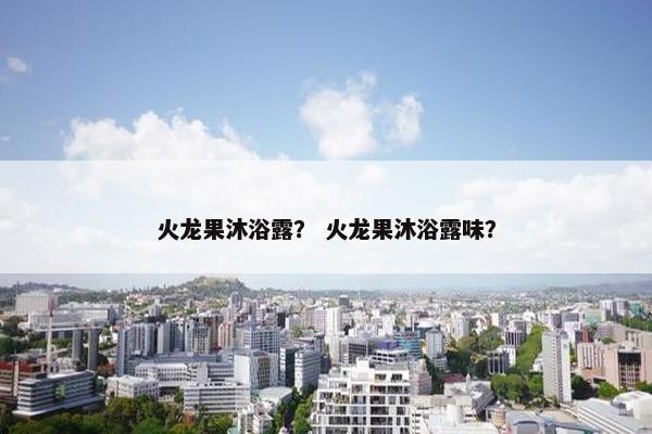 火龙果沐浴露？ 火龙果沐浴露味？