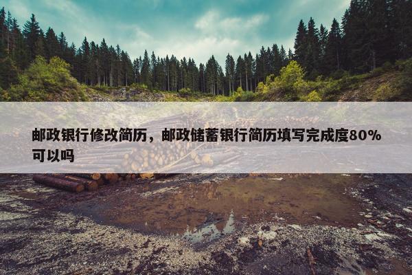 邮政银行修改简历，邮政储蓄银行简历填写完成度80%可以吗