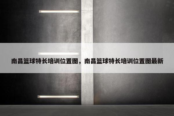 南昌篮球特长培训位置图，南昌篮球特长培训位置图最新