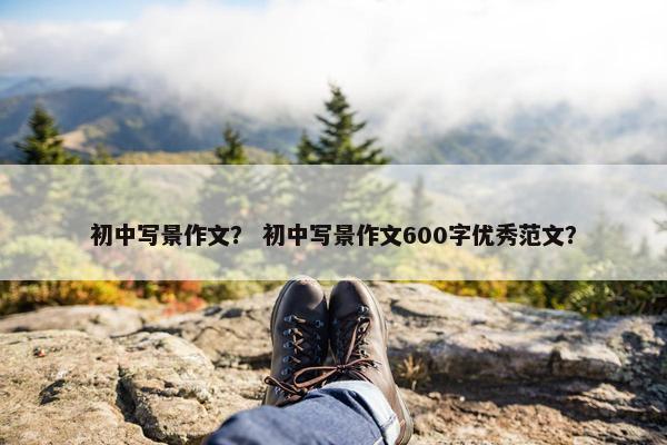 初中写景作文？ 初中写景作文600字优秀范文？