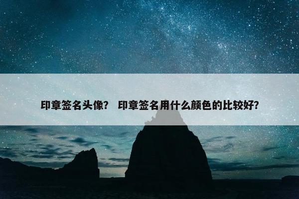 印章签名头像？ 印章签名用什么颜色的比较好？