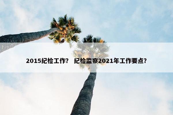 2015纪检工作？ 纪检监察2021年工作要点？