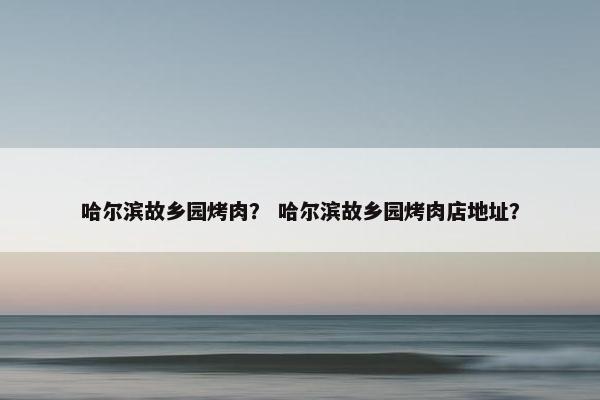 哈尔滨故乡园烤肉？ 哈尔滨故乡园烤肉店地址？