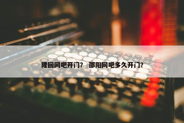 隆回网吧开门？ 邵阳网吧多久开门？