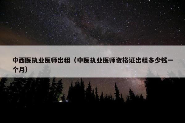 中西医执业医师出租（中医执业医师资格证出租多少钱一个月）