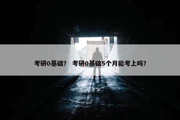 考研0基础？ 考研0基础5个月能考上吗？