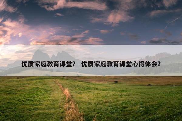 优质家庭教育课堂？ 优质家庭教育课堂心得体会？