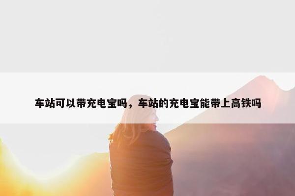 车站可以带充电宝吗，车站的充电宝能带上高铁吗
