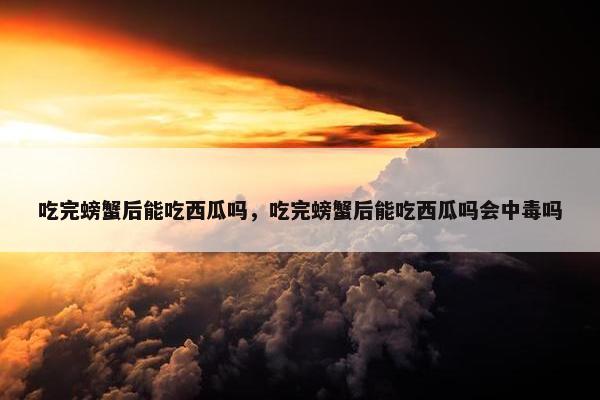 吃完螃蟹后能吃西瓜吗，吃完螃蟹后能吃西瓜吗会中毒吗
