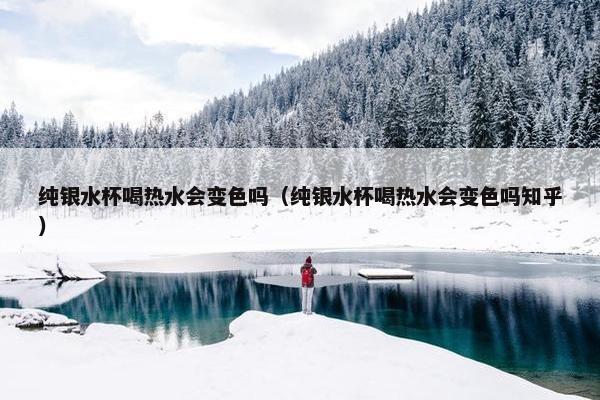 纯银水杯喝热水会变色吗（纯银水杯喝热水会变色吗知乎）