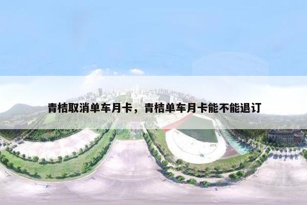 青桔取消单车月卡，青桔单车月卡能不能退订