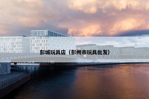 彭城玩具店（彭州市玩具批发）