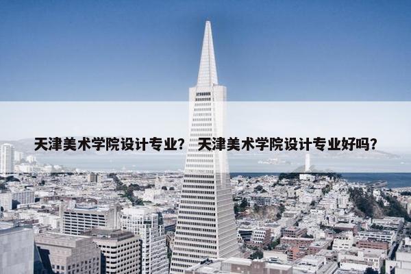 天津美术学院设计专业？ 天津美术学院设计专业好吗？