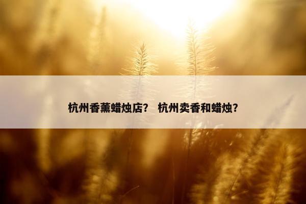 杭州香薰蜡烛店？ 杭州卖香和蜡烛？
