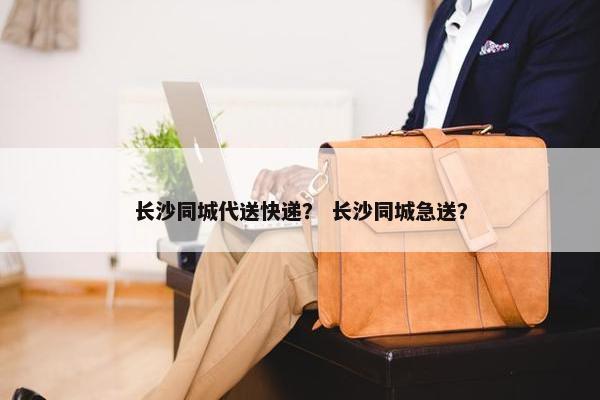 长沙同城代送快递？ 长沙同城急送？
