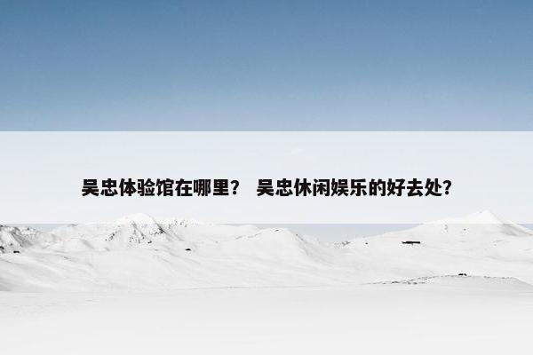吴忠体验馆在哪里？ 吴忠休闲娱乐的好去处？